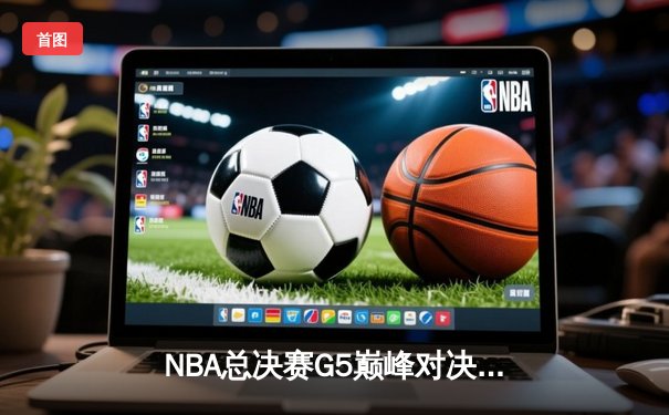 NBA总决赛G5巅峰对决：詹姆斯狂砍40+三双率湖人加时险胜凯尔特人