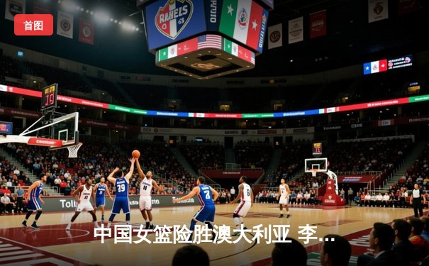 中国女篮险胜澳大利亚 李梦狂砍28分率队晋级亚洲杯决赛