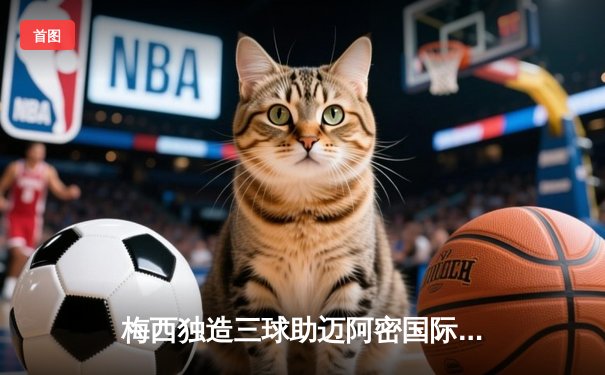 梅西独造三球助迈阿密国际3-1逆转，美职联季后赛席位在望