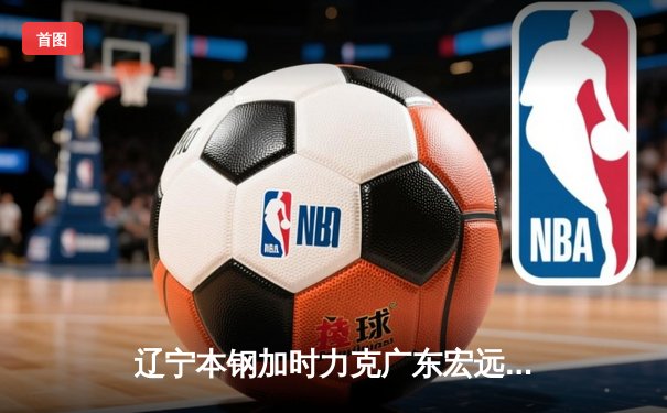 辽宁本钢加时力克广东宏远 CBA半决赛上演史诗级对决